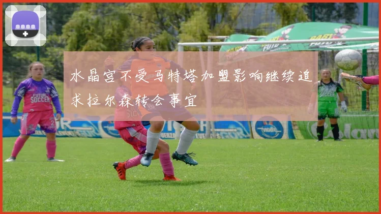 水晶宫不受马特塔加盟影响继续追求拉尔森转会事宜