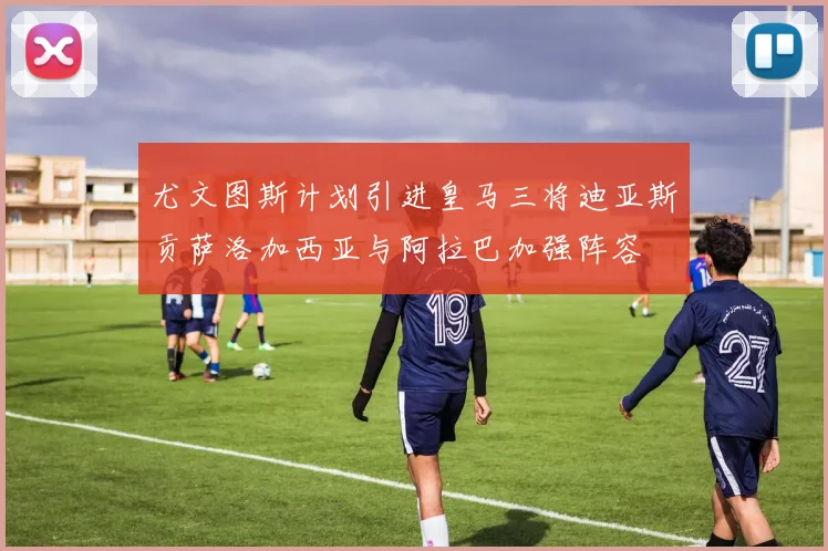 尤文图斯计划引进皇马三将迪亚斯贡萨洛加西亚与阿拉巴加强阵容
