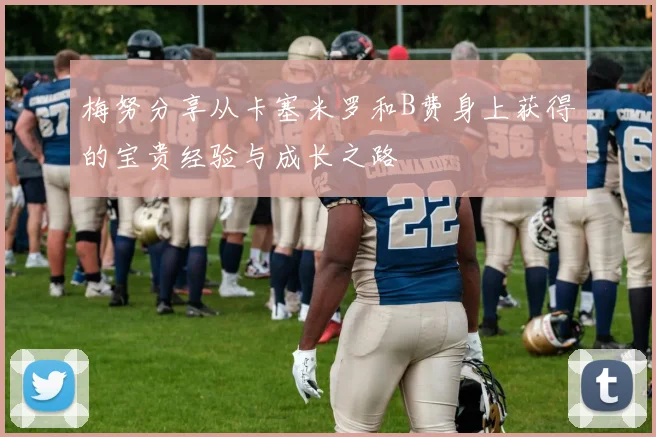 梅努分享从卡塞米罗和B费身上获得的宝贵经验与成长之路
