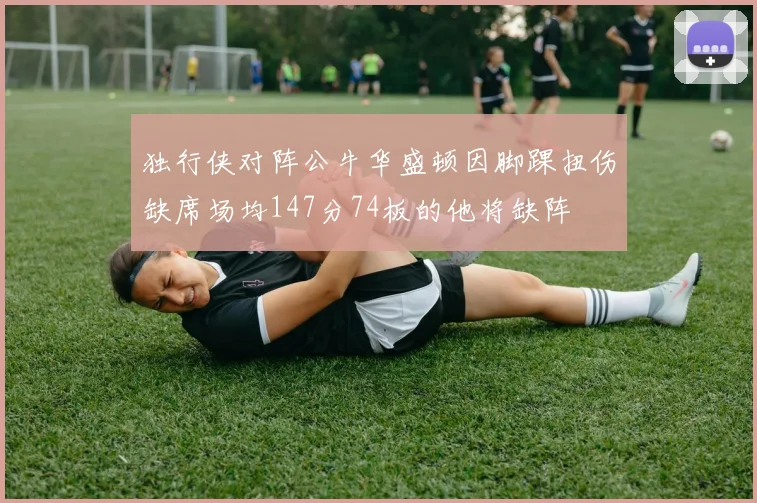 独行侠对阵公牛华盛顿因脚踝扭伤缺席场均147分74板的他将缺阵