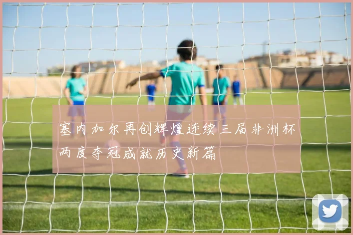 塞内加尔再创辉煌连续三届非洲杯两度夺冠成就历史新篇