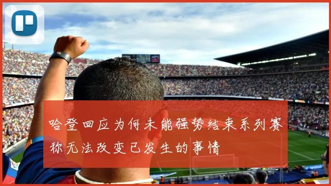 哈登回应为何未能强势结束系列赛称无法改变已发生的事情