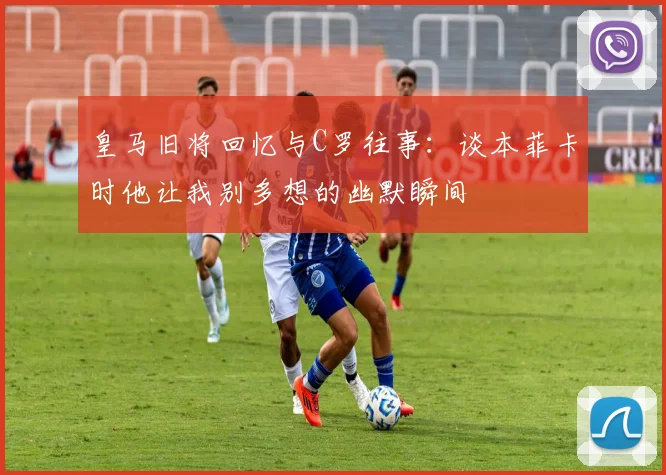 皇马旧将回忆与C罗往事：谈本菲卡时他让我别多想的幽默瞬间