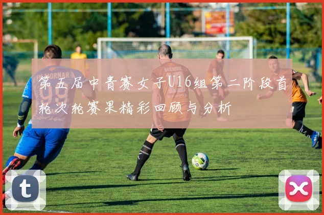 第五届中青赛女子U16组第二阶段首轮次轮赛果精彩回顾与分析