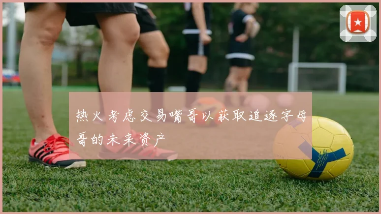 热火考虑交易嘴哥以获取追逐字母哥的未来资产