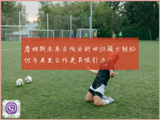 詹姆斯未来去向分析回归骑士轻松但与库里合作更具吸引力