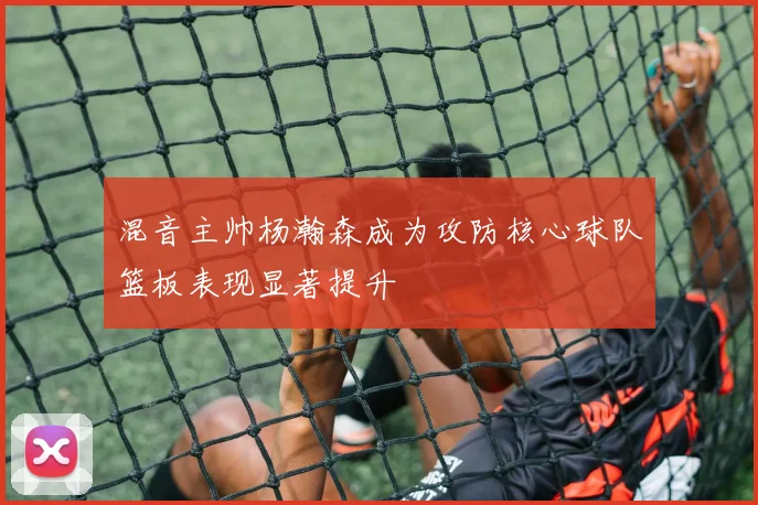 混音主帅杨瀚森成为攻防核心球队篮板表现显著提升