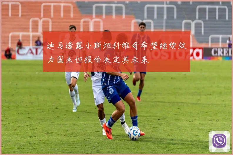 迪马透露小斯坦科维奇希望继续效力国米但报价决定其未来