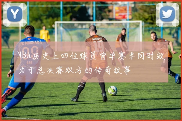 NBA历史上四位球员曾单赛季同时效力于总决赛双方的传奇故事