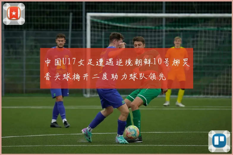 中国U17女足遭遇逆境朝鲜10号柳炅香头球梅开二度助力球队领先